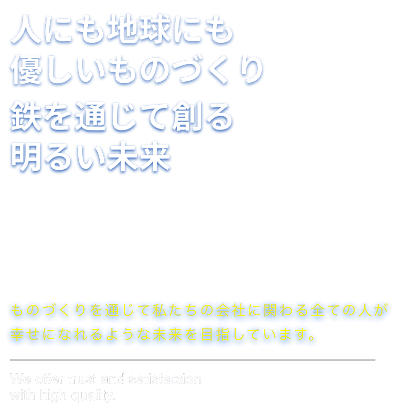 人にも地球にも優しいものづくり 鉄を通じて創る明るい未来 ものづくりを通じて私たちの会社に関わる全ての人が幸せになれるような未来を目指しています。