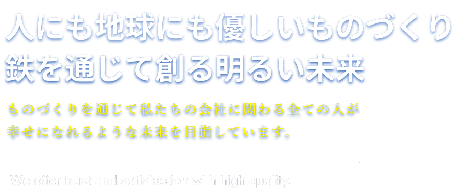 人にも地球にも優しいものづくり 鉄を通じて創る明るい未来 ものづくりを通じて私たちの会社に関わる全ての人が幸せになれるような未来を目指しています。